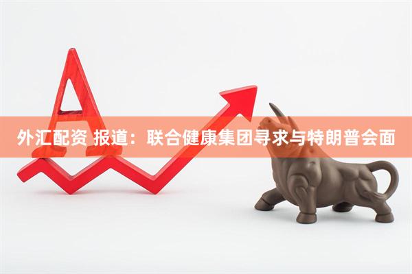 外汇配资 报道：联合健康集团寻求与特朗普会面
