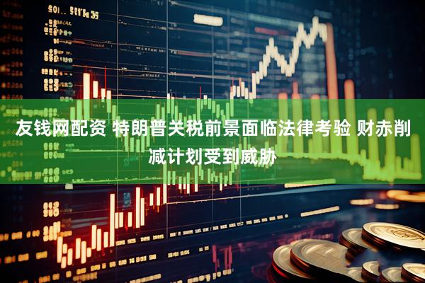 友钱网配资 特朗普关税前景面临法律考验 财赤削减计划受到威胁