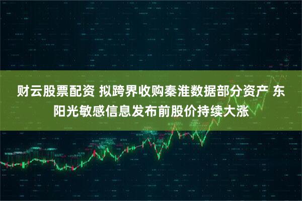 财云股票配资 拟跨界收购秦淮数据部分资产 东阳光敏感信息发布前股价持续大涨