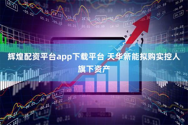 辉煌配资平台app下载平台 天华新能拟购实控人旗下资产
