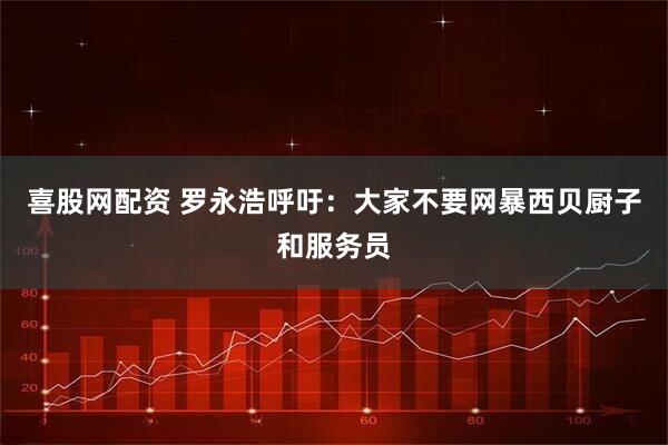喜股网配资 罗永浩呼吁：大家不要网暴西贝厨子和服务员