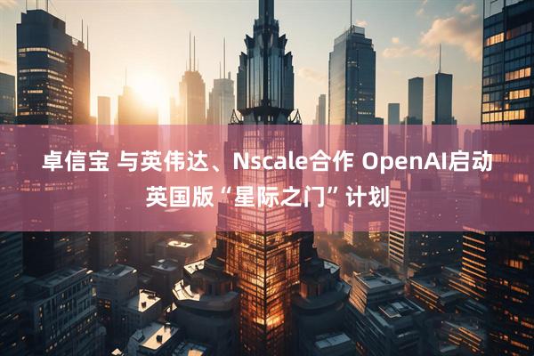 卓信宝 与英伟达、Nscale合作 OpenAI启动英国版“星际之门”计划