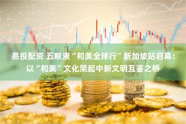 易投配资 五粮液“和美全球行”新加坡站启幕：以“和美”文化架起中新文明互鉴之桥