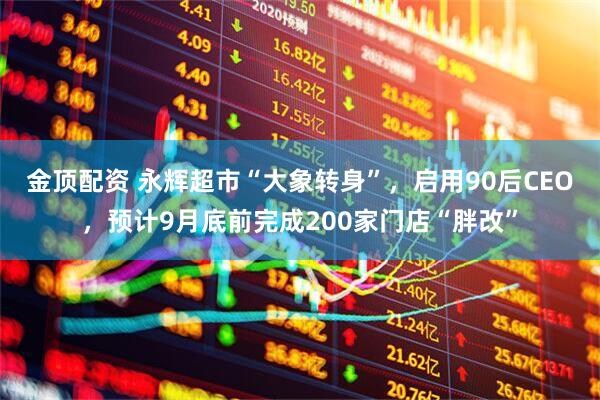金顶配资 永辉超市“大象转身”，启用90后CEO，预计9月底前完成200家门店“胖改”