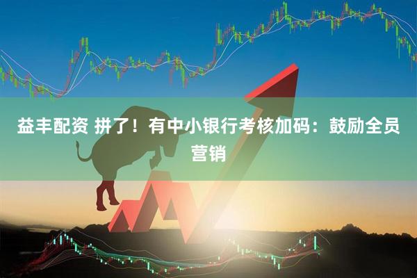 益丰配资 拼了！有中小银行考核加码：鼓励全员营销