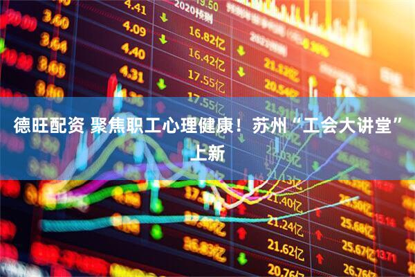 德旺配资 聚焦职工心理健康！苏州“工会大讲堂”上新