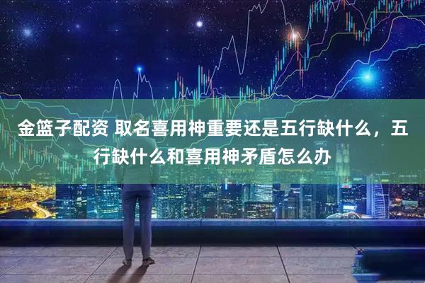 金篮子配资 取名喜用神重要还是五行缺什么，五行缺什么和喜用神矛盾怎么办