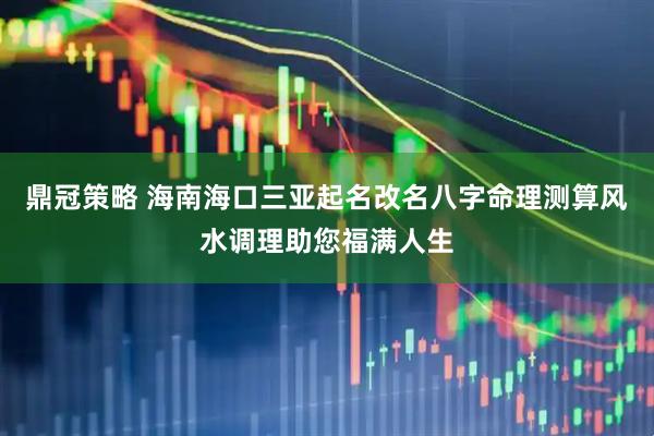 鼎冠策略 海南海口三亚起名改名八字命理测算风水调理助您福满人生