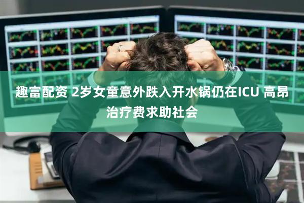 趣富配资 2岁女童意外跌入开水锅仍在ICU 高昂治疗费求助社会