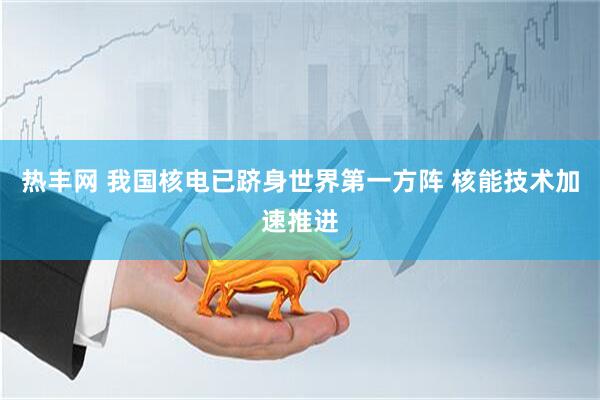 热丰网 我国核电已跻身世界第一方阵 核能技术加速推进
