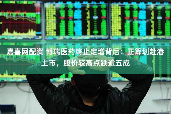 嘉喜网配资 博瑞医药终止定增背后：正筹划赴港上市，股价较高点跌逾五成