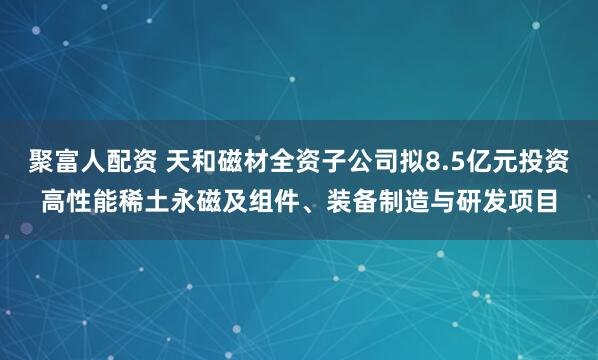 聚富人配资 天和磁材全资子公司拟8.5亿元投资高性能稀土永磁及组件、装备制造与研发项目
