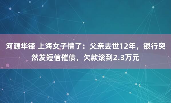 河源华锋 上海女子懵了：父亲去世12年，银行突然发短信催债，欠款滚到2.3万元